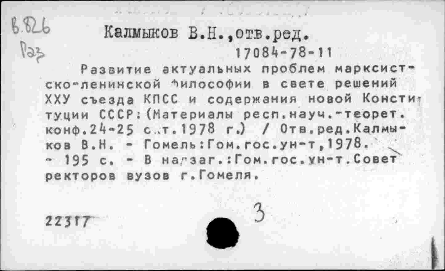 ﻿Калмыков В.Н.»отв.ред.
1708^-78-11
Развитие актуальных проблем марксистско-ленинской Философии в свете решений ХХУ съезда КПСС и содержания новой Консти туции СССР;(Материалы респ.науч.-теорет. конф.2^-25 с.т.1978 г.) / От в . ред . Калмыков В.Н. - Гомель:Гом.гос.ун-т,1978.
- 195 с. - В на,"заг. :Гом. гос. ун-т.Совет' ректоров вузов г.Гомеля.
ъ
гшт